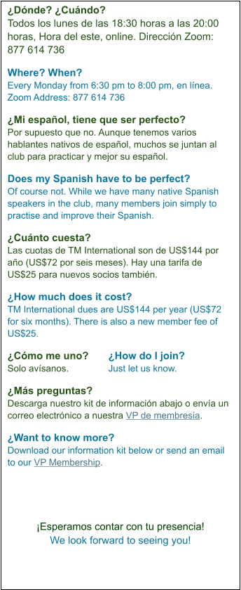 ¿Dónde? ¿Cuándo?   Todos los lunes de las 18:30 horas a las 20:00 horas, Hora del este, online. Dirección Zoom:  877 614 736  Where? When? Every Monday from 6:30 pm to 8:00 pm, en línea. Zoom Address: 877 614 736  ¿Mi español, tiene que ser perfecto?   Por supuesto que no. Aunque tenemos varios hablantes nativos de español, muchos se juntan al club para practicar y mejor su español.  Does my Spanish have to be perfect? Of course not. While we have many native Spanish speakers in the club, many members join simply to practise and improve their Spanish.   ¿Cuánto cuesta?  Las cuotas de TM International son de US$144 por año (US$72 por seis meses). Hay una tarifa de US$25 para nuevos socios también.   ¿How much does it cost?  TM International dues are US$144 per year (US$72 for six months). There is also a new member fee of US$25.  ¿Cómo me uno?	¿How do I join?  Solo avísanos.		Just let us know.  ¿Más preguntas?  Descarga nuestro kit de información abajo o envía un correo electrónico a nuestra VP de membresia.  ¿Want to know more?  Download our information kit below or send an email to our VP Membership.      ¡Esperamos contar con tu presencia! We look forward to seeing you!